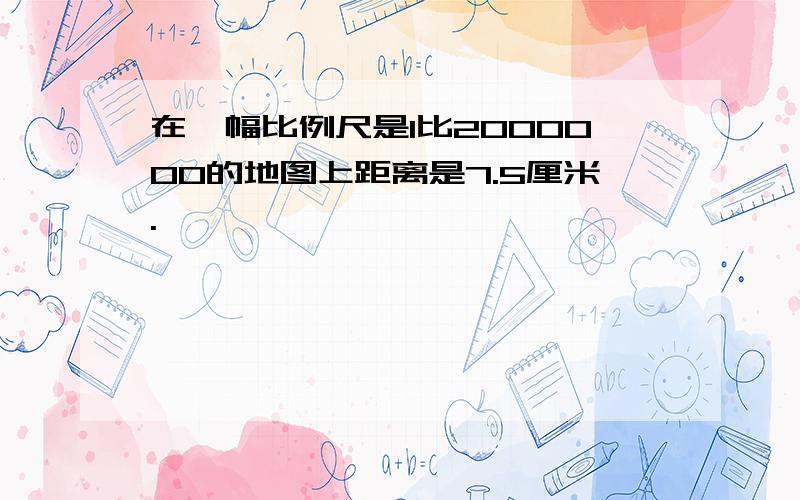 在一幅比例尺是1比2000000的地图上距离是7.5厘米.