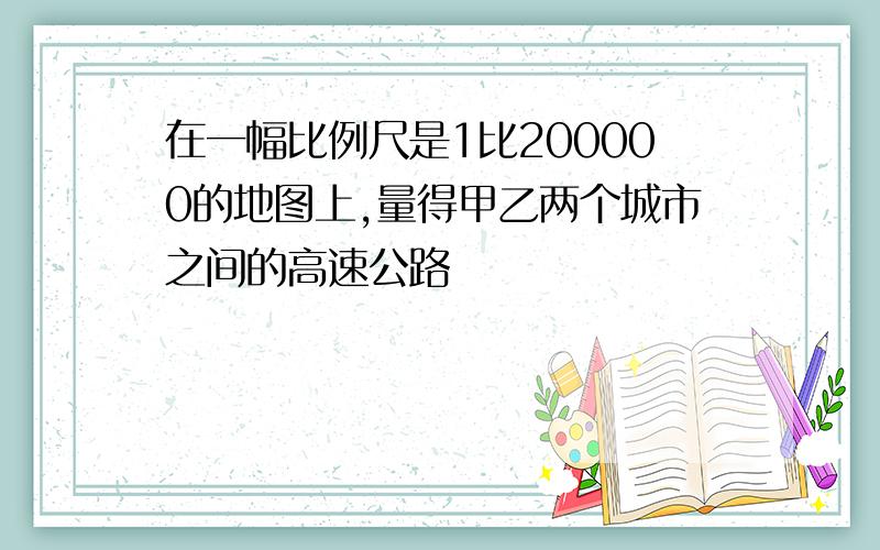 在一幅比例尺是1比200000的地图上,量得甲乙两个城市之间的高速公路