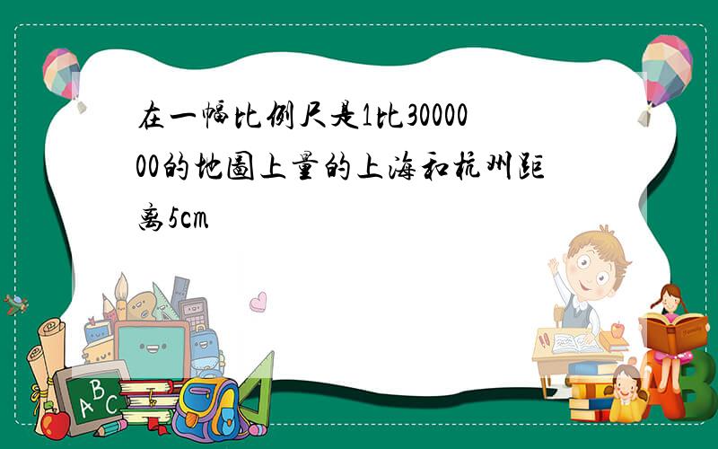 在一幅比例尺是1比3000000的地图上量的上海和杭州距离5cm