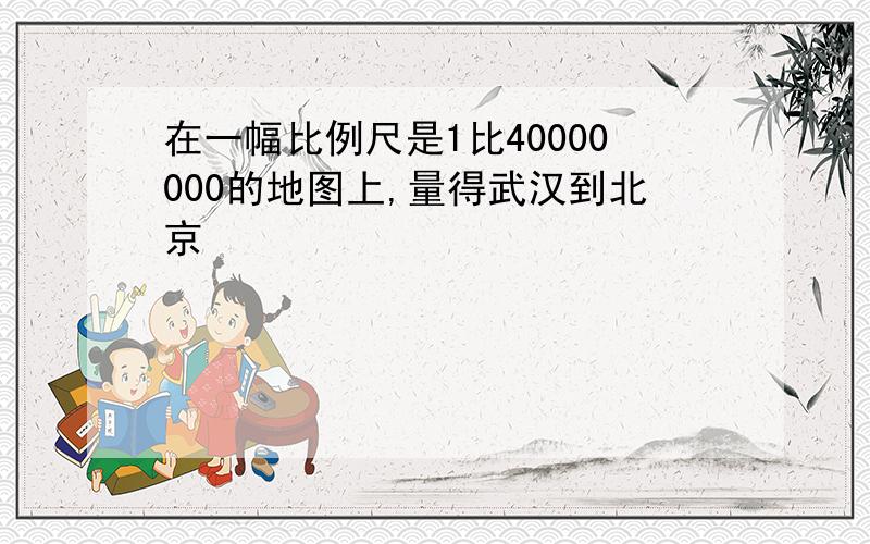 在一幅比例尺是1比40000000的地图上,量得武汉到北京