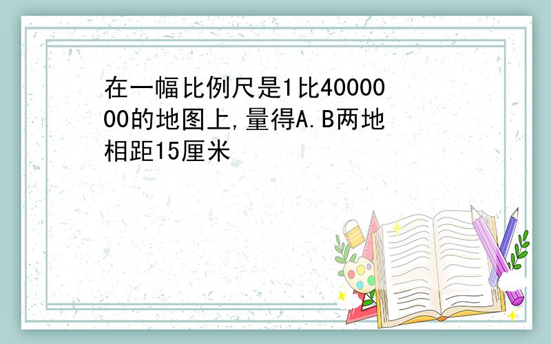 在一幅比例尺是1比4000000的地图上,量得A.B两地相距15厘米