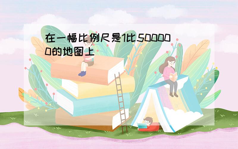 在一幅比例尺是1比500000的地图上