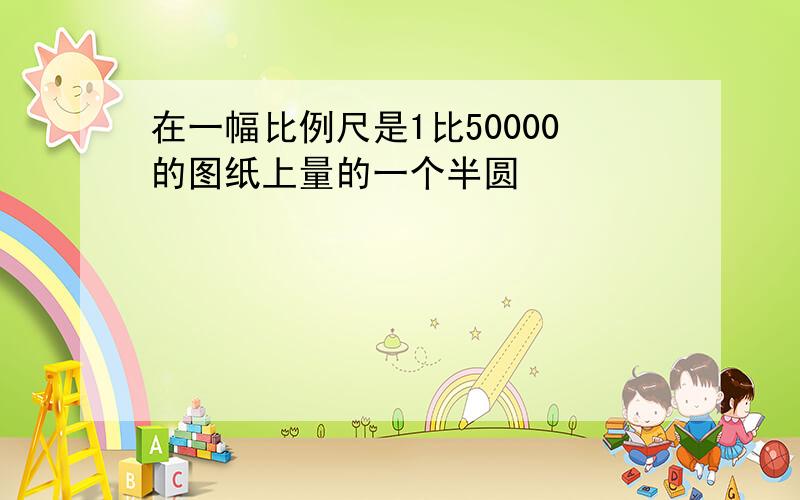 在一幅比例尺是1比50000的图纸上量的一个半圆