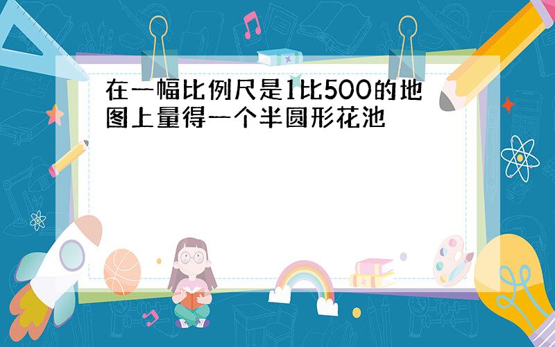 在一幅比例尺是1比500的地图上量得一个半圆形花池