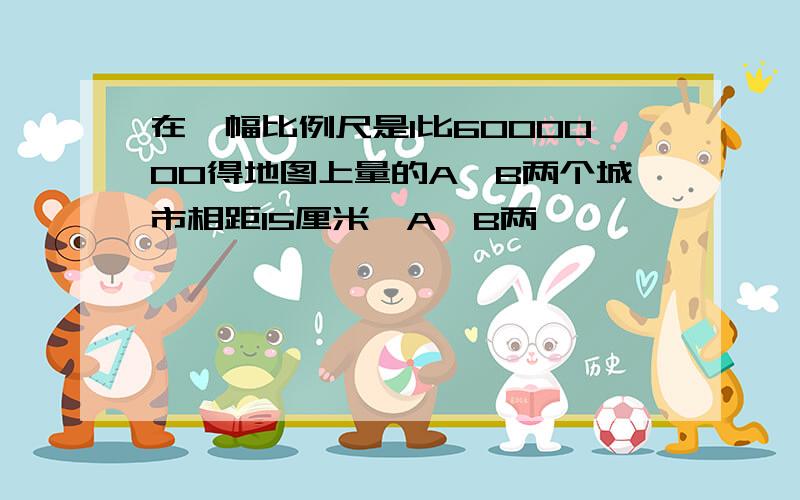 在一幅比例尺是1比6000000得地图上量的A,B两个城市相距15厘米,A,B两