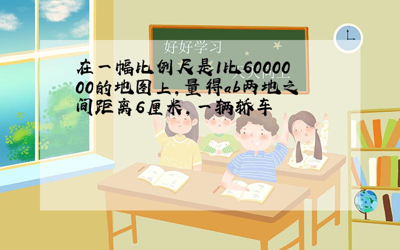 在一幅比例尺是1比6000000的地图上,量得ab两地之间距离6厘米,一辆轿车