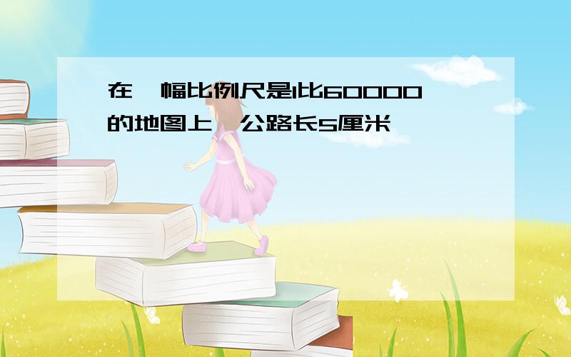 在一幅比例尺是1比60000的地图上,公路长5厘米