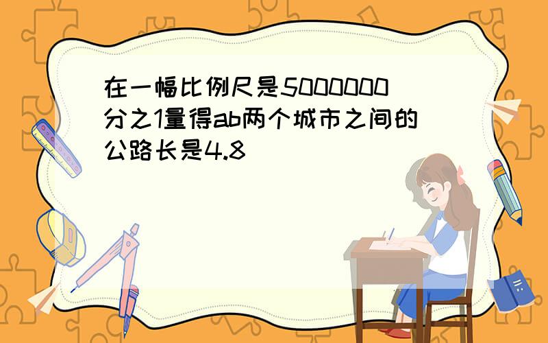 在一幅比例尺是5000000分之1量得ab两个城市之间的公路长是4.8