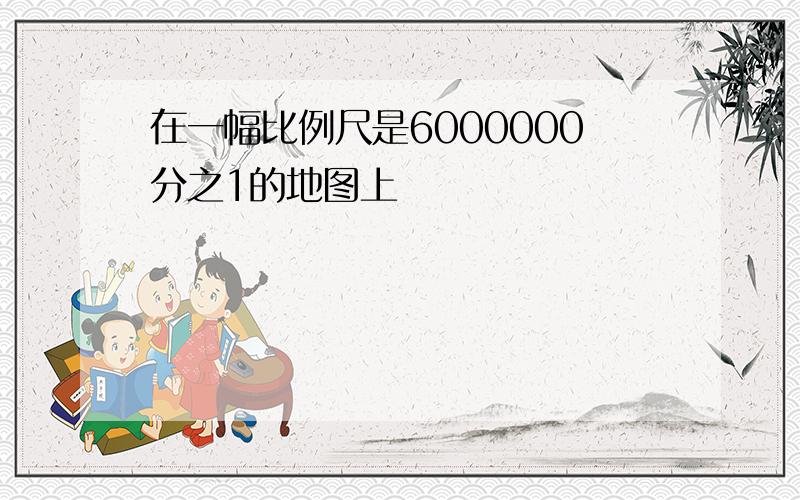 在一幅比例尺是6000000分之1的地图上