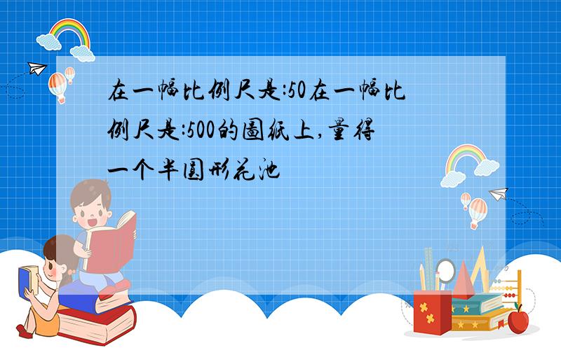 在一幅比例尺是:50在一幅比例尺是:500的图纸上,量得一个半圆形花池