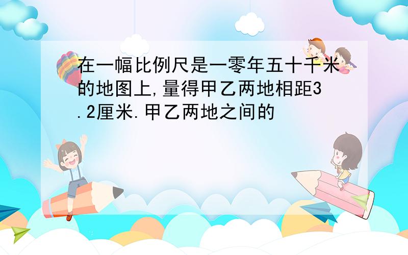 在一幅比例尺是一零年五十千米的地图上,量得甲乙两地相距3.2厘米.甲乙两地之间的