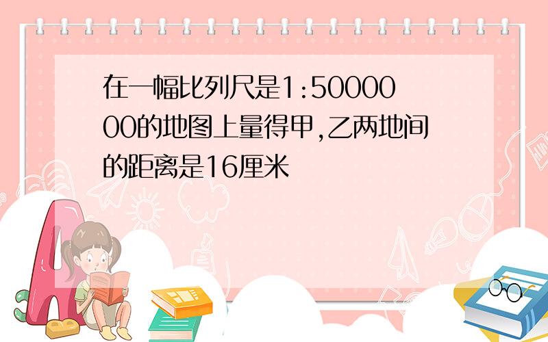 在一幅比列尺是1:5000000的地图上量得甲,乙两地间的距离是16厘米