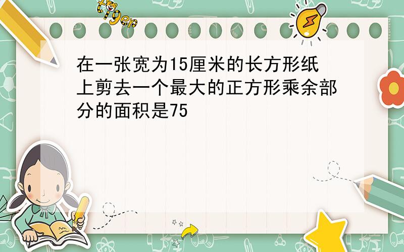 在一张宽为15厘米的长方形纸上剪去一个最大的正方形乘余部分的面积是75