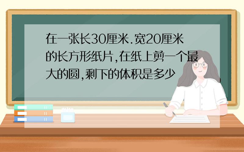 在一张长30厘米.宽20厘米的长方形纸片,在纸上剪一个最大的圆,剩下的体积是多少