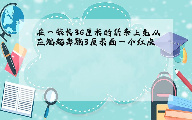 在一张长36厘米的纸条上先从左端起每隔3厘米画一个红点