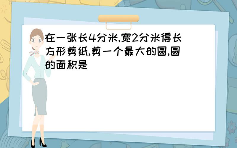 在一张长4分米,宽2分米得长方形剪纸,剪一个最大的圆,圆的面积是