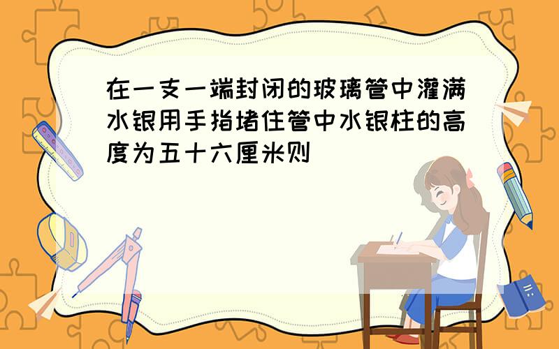 在一支一端封闭的玻璃管中灌满水银用手指堵住管中水银柱的高度为五十六厘米则