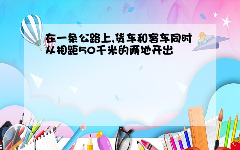 在一条公路上,货车和客车同时从相距50千米的两地开出