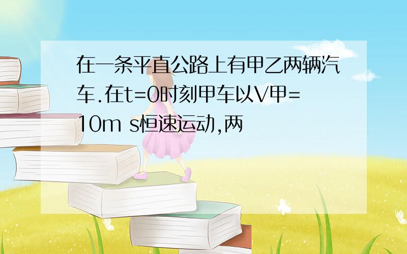 在一条平直公路上有甲乙两辆汽车.在t=0时刻甲车以V甲=10m s恒速运动,两