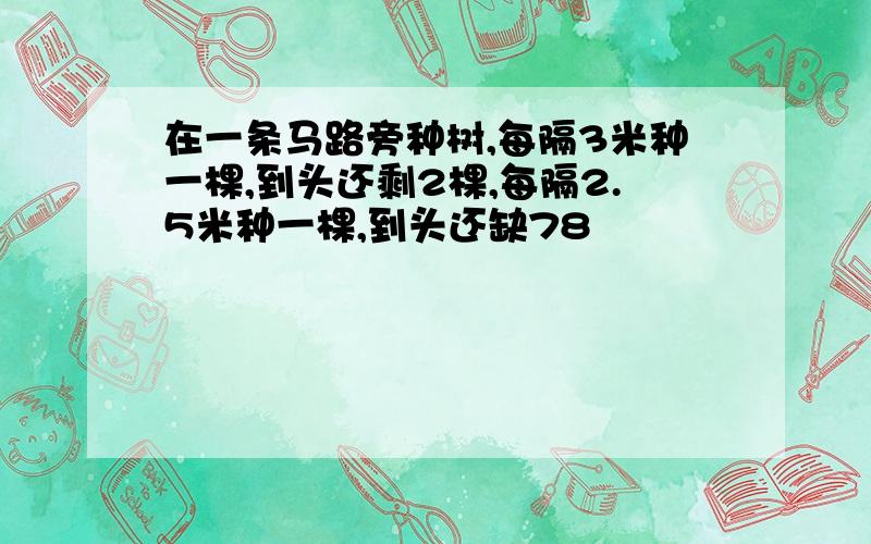 在一条马路旁种树,每隔3米种一棵,到头还剩2棵,每隔2.5米种一棵,到头还缺78