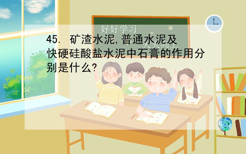 45. 矿渣水泥,普通水泥及快硬硅酸盐水泥中石膏的作用分别是什么?