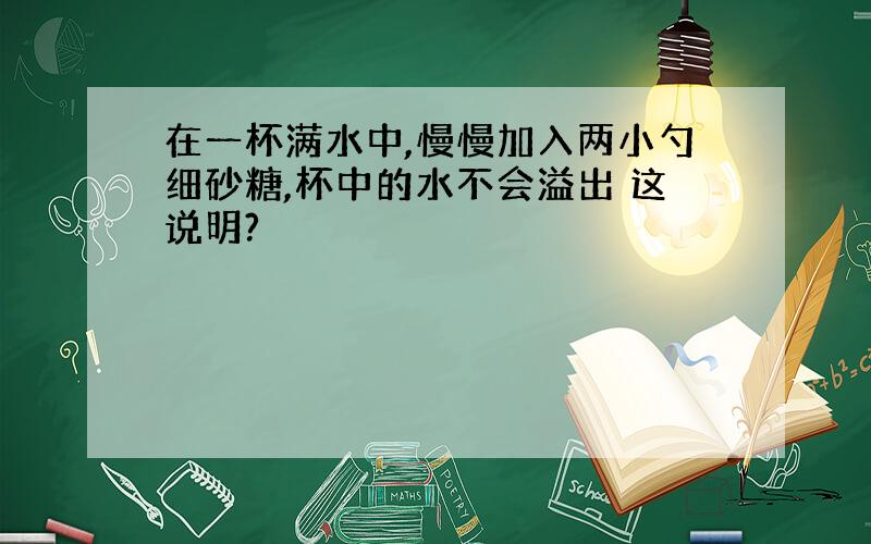 在一杯满水中,慢慢加入两小勺细砂糖,杯中的水不会溢出 这说明?