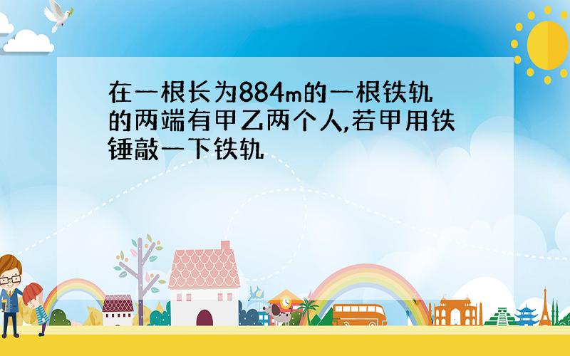 在一根长为884m的一根铁轨的两端有甲乙两个人,若甲用铁锤敲一下铁轨