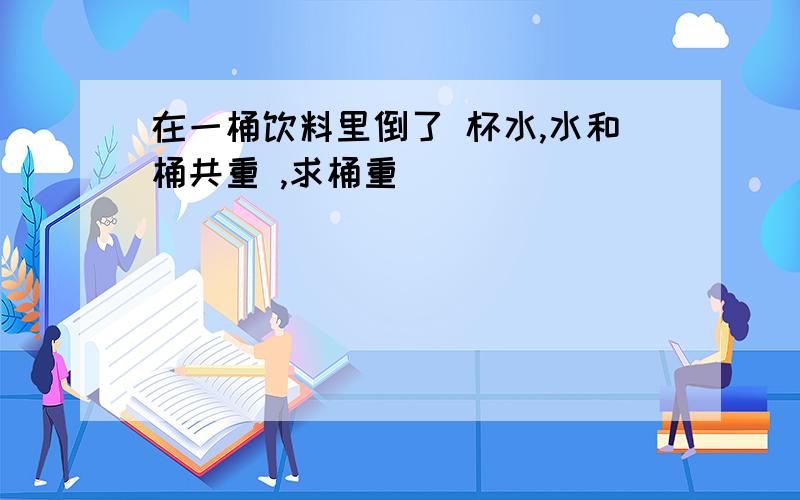 在一桶饮料里倒了 杯水,水和桶共重 ,求桶重