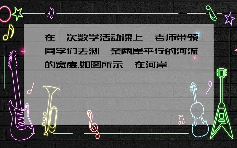 在一次数学活动课上,老师带领同学们去测一条两岸平行的河流的宽度.如图所示,在河岸