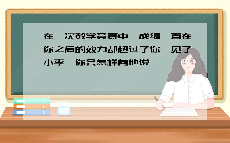 在一次数学竞赛中,成绩一直在你之后的效力却超过了你,见了小李,你会怎样向他说