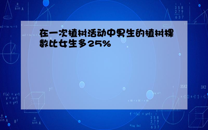 在一次植树活动中男生的植树棵数比女生多25%