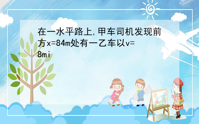 在一水平路上,甲车司机发现前方x=84m处有一乙车以v=8mi