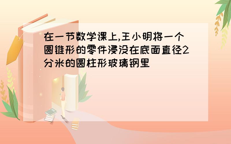 在一节数学课上,王小明将一个圆锥形的零件浸没在底面直径2分米的圆柱形玻璃钢里