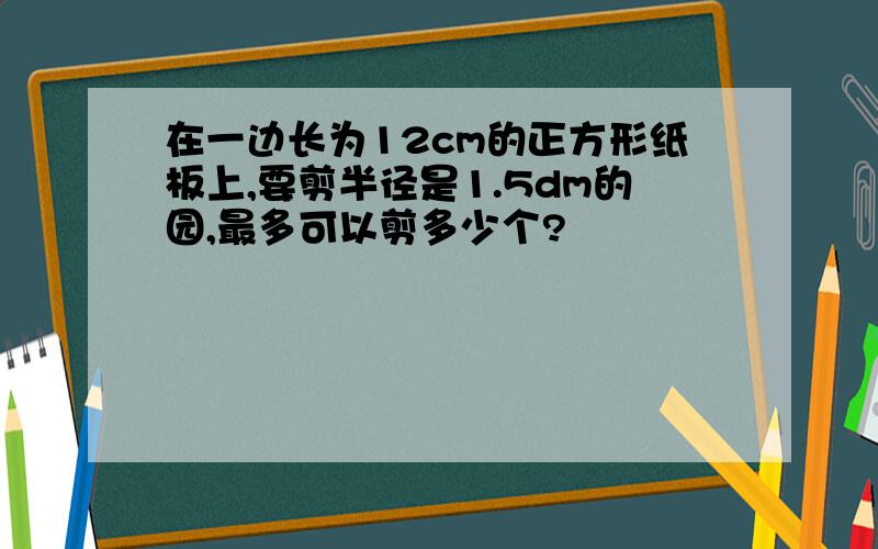 在一边长为12cm的正方形纸板上,要剪半径是1.5dm的园,最多可以剪多少个?