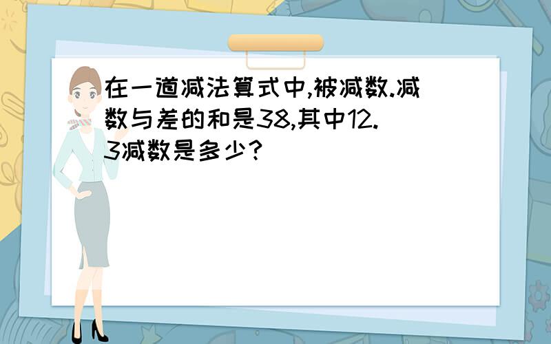 在一道减法算式中,被减数.减数与差的和是38,其中12.3减数是多少?