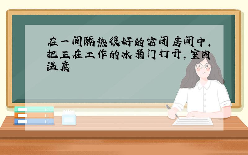 在一间隔热很好的密闭房间中,把正在工作的冰箱门打开,室内温度