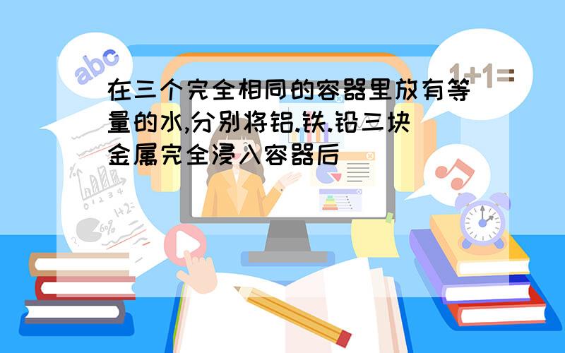 在三个完全相同的容器里放有等量的水,分别将铝.铁.铅三块金属完全浸入容器后