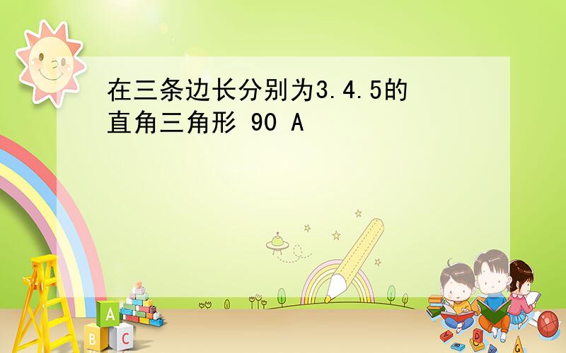 在三条边长分别为3.4.5的直角三角形 90 A