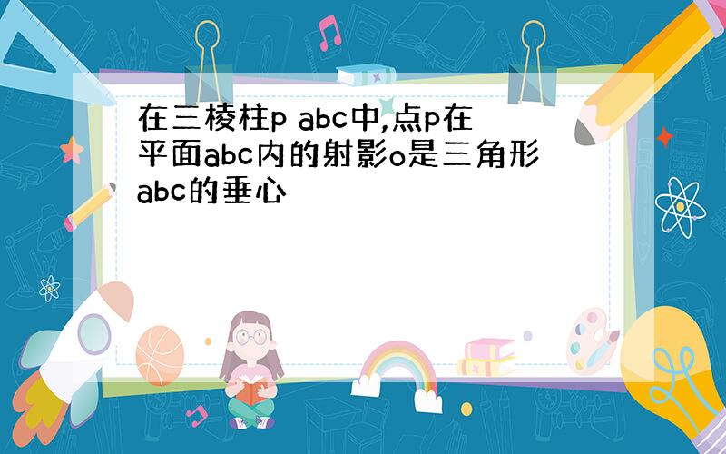 在三棱柱p abc中,点p在平面abc内的射影o是三角形abc的垂心