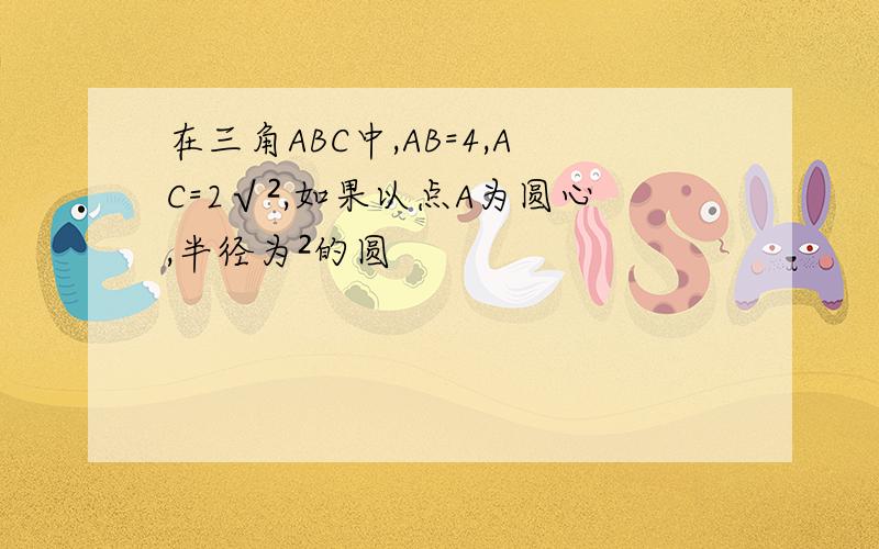 在三角ABC中,AB=4,AC=2√²,如果以点A为圆心,半径为²的圆