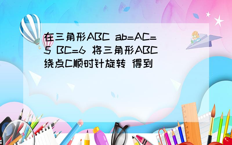 在三角形ABC ab=AC=5 BC=6 将三角形ABC绕点C顺时针旋转 得到