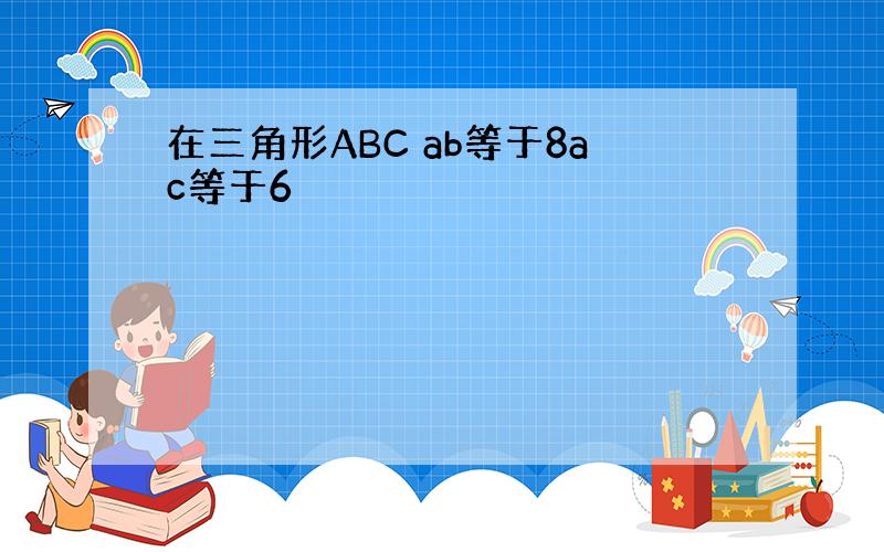 在三角形ABC ab等于8ac等于6