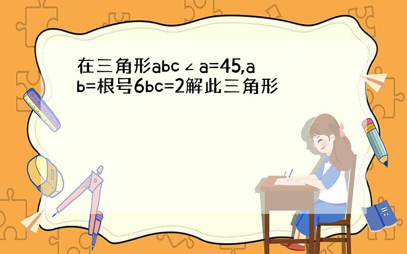 在三角形abc∠a=45,ab=根号6bc=2解此三角形