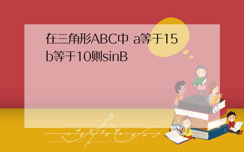 在三角形ABC中 a等于15b等于10则sinB