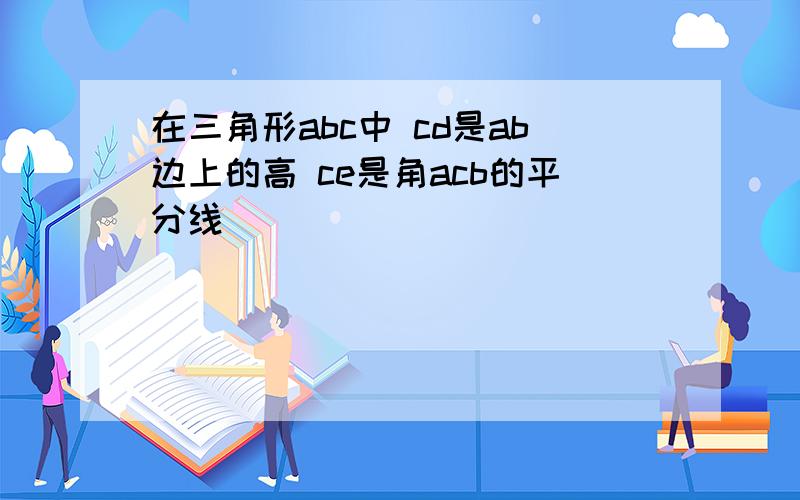 在三角形abc中 cd是ab边上的高 ce是角acb的平分线