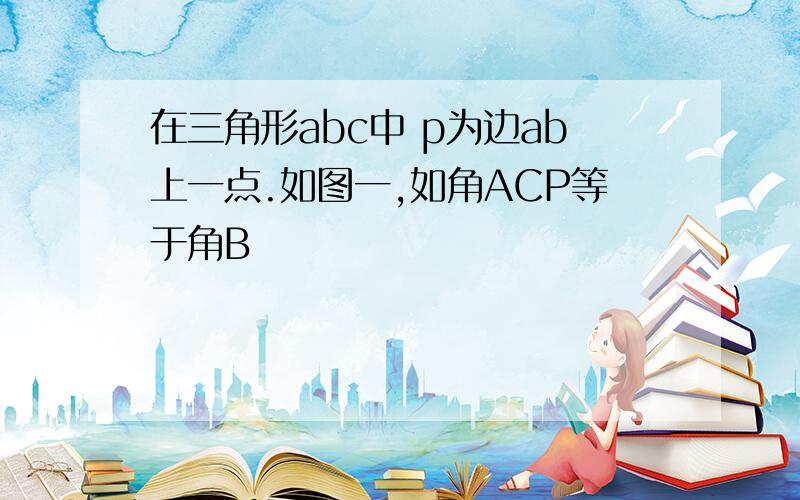 在三角形abc中 p为边ab上一点.如图一,如角ACP等于角B