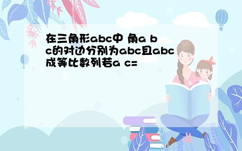 在三角形abc中 角a b c的对边分别为abc且abc成等比数列若a c=