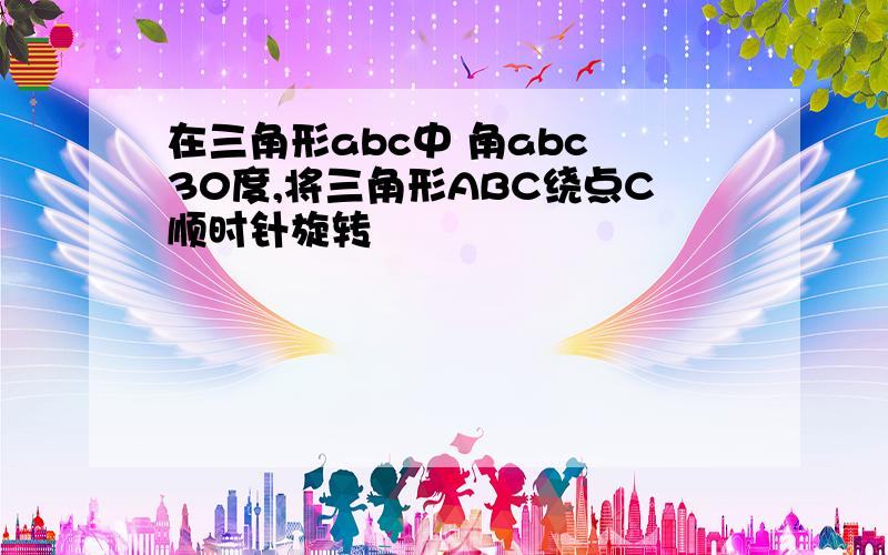 在三角形abc中 角abc 30度,将三角形ABC绕点C顺时针旋转