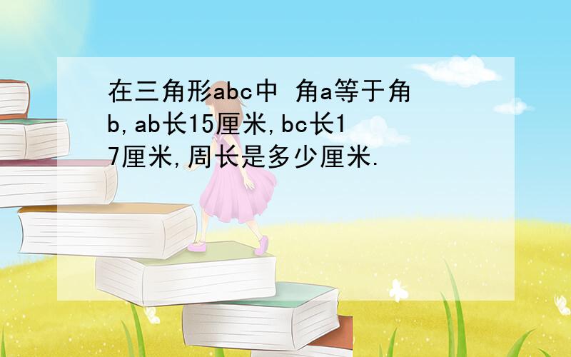 在三角形abc中 角a等于角b,ab长15厘米,bc长17厘米,周长是多少厘米.