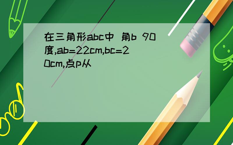 在三角形abc中 角b 90度,ab=22cm,bc=20cm,点p从